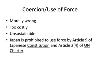 Coercion/Use of Force
•   Morally wrong
•   Too costly
•   Unsustainable
•   Japan is prohibited to use force by Article 9 of
    Japanese Constitution and Article 2(4) of UN
    Charter
 