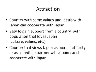 Attraction
• Country with same values and ideals with
  Japan can cooperate with Japan.
• Easy to gain support from a country with
  population that loves Japan
  (culture, values, etc.).
• Country that views Japan as moral authority
  or as a credible partner will support and
  cooperate with Japan
 