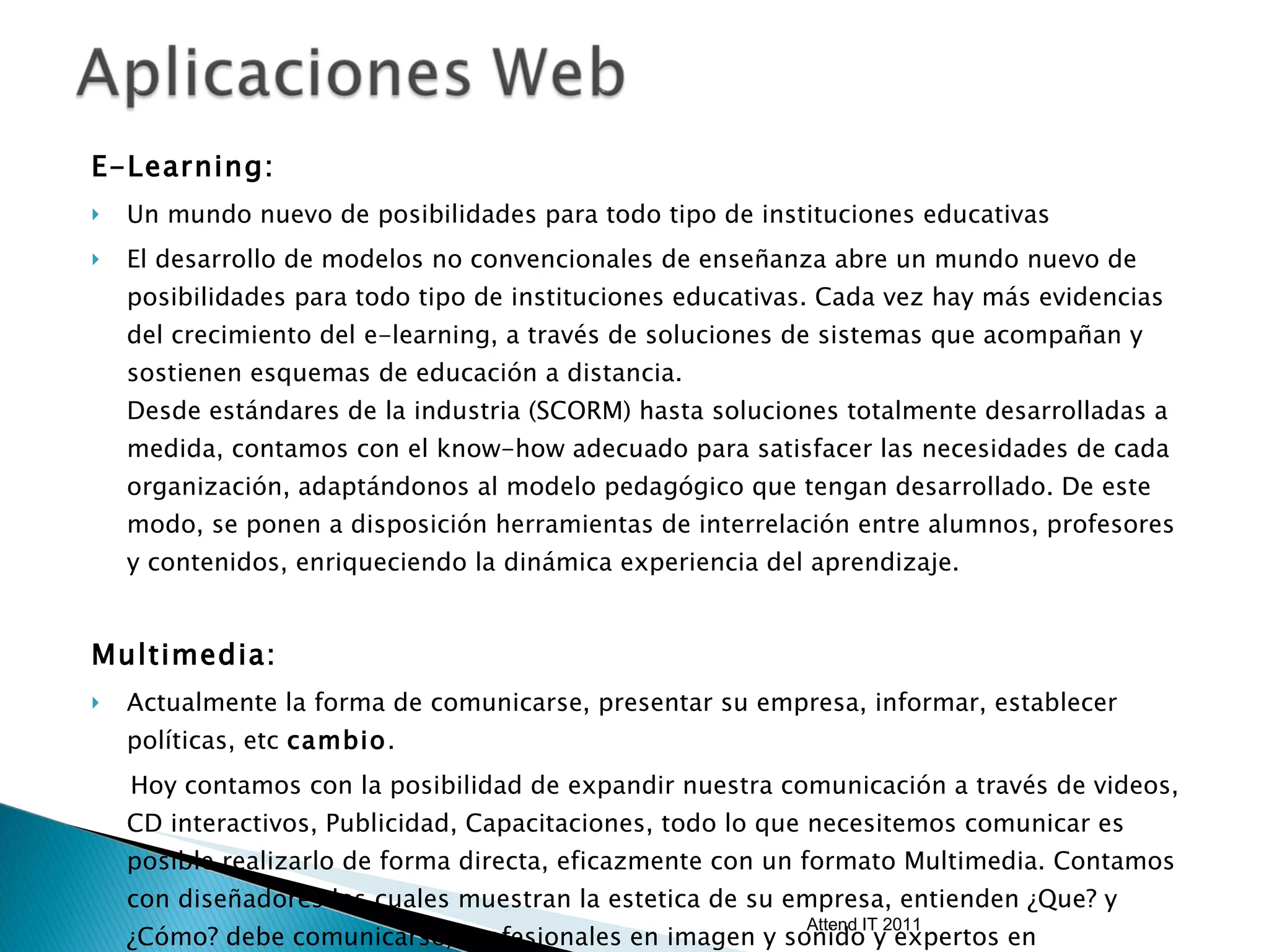 E-Learning: Un mundo nuevo de posibilidades para todo tipo de instituciones educativas El desarrollo de modelos no convencionales de enseñanza abre un mundo nuevo de posibilidades para todo tipo de instituciones educativas. Cada vez hay más evidencias del crecimiento del e-learning, a través de soluciones de sistemas que acompañan y sostienen esquemas de educación a distancia. Desde estándares de la industria (SCORM) hasta soluciones totalmente desarrolladas a medida, contamos con el know-how adecuado para satisfacer las necesidades de cada organización, adaptándonos al modelo pedagógico que tengan desarrollado. De este modo, se ponen a disposición herramientas de interrelación entre alumnos, profesores y contenidos, enriqueciendo la dinámica experiencia del aprendizaje. Multimedia:  Actualmente la forma de comunicarse, presentar su empresa, informar, establecer políticas, etc  cambio .  Hoy contamos con la posibilidad de expandir nuestra comunicación a través de videos, CD interactivos, Publicidad, Capacitaciones, todo lo que necesitemos comunicar es posible realizarlo de forma directa, eficazmente con un formato Multimedia. Contamos con diseñadores los cuales muestran la estetica de su empresa, entienden ¿Que? y ¿Cómo? debe comunicarse, profesionales en imagen y sonido y expertos en herramientas multimedia. Attend IT 2011 