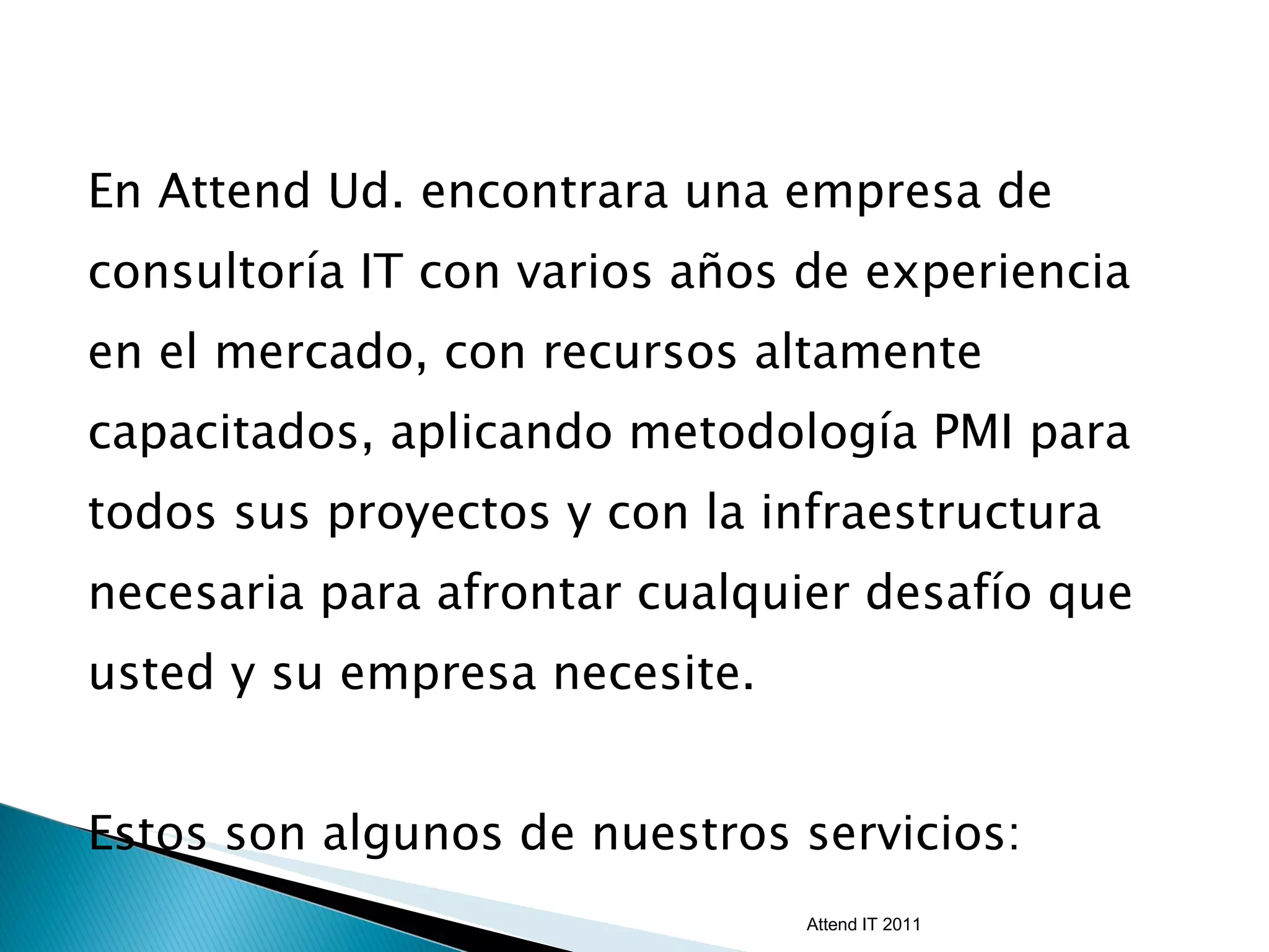 En Attend Ud. encontrara una empresa de consultoría IT con varios años de experiencia en el mercado, con recursos altamente capacitados, aplicando metodología PMI para todos sus proyectos y con la infraestructura necesaria para afrontar cualquier desafío que usted y su empresa necesite. Estos son algunos de nuestros servicios: Attend IT 2011 