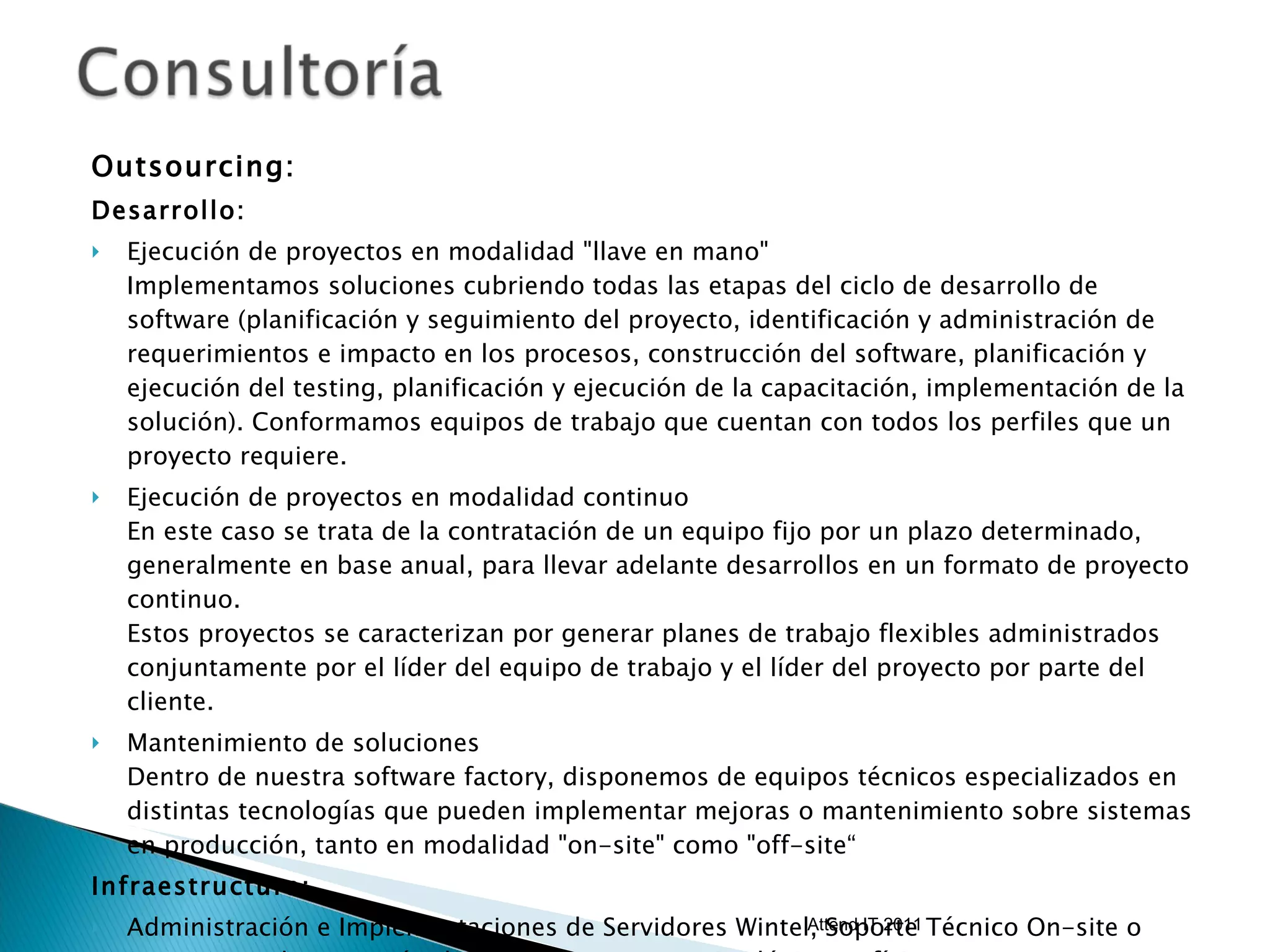 Outsourcing:  Desarrollo: Ejecución de proyectos en modalidad "llave en mano" Implementamos soluciones cubriendo todas las etapas del ciclo de desarrollo de software (planificación y seguimiento del proyecto, identificación y administración de requerimientos e impacto en los procesos, construcción del software, planificación y ejecución del testing, planificación y ejecución de la capacitación, implementación de la solución). Conformamos equipos de trabajo que cuentan con todos los perfiles que un proyecto requiere. Ejecución de proyectos en modalidad continuo En este caso se trata de la contratación de un equipo fijo por un plazo determinado, generalmente en base anual, para llevar adelante desarrollos en un formato de proyecto continuo. Estos proyectos se caracterizan por generar planes de trabajo flexibles administrados conjuntamente por el líder del equipo de trabajo y el líder del proyecto por parte del cliente. Mantenimiento de soluciones Dentro de nuestra software factory, disponemos de equipos técnicos especializados en distintas tecnologías que pueden implementar mejoras o mantenimiento sobre sistemas en producción, tanto en modalidad "on-site" como "off-site“ Infraestructura: Administración e Implementaciones de Servidores Wintel, Soporte Técnico On-site o Remoto, Implementación de soluciones, Inventarios lógicos y físicos. Attend IT 2011 