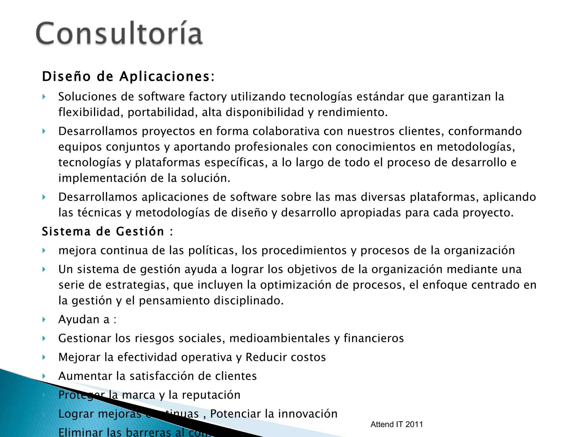Diseño de Aplicaciones:  Soluciones de software factory utilizando tecnologías estándar que garantizan la flexibilidad, portabilidad, alta disponibilidad y rendimiento.  Desarrollamos proyectos en forma colaborativa con nuestros clientes, conformando equipos conjuntos y aportando profesionales con conocimientos en metodologías, tecnologías y plataformas específicas, a lo largo de todo el proceso de desarrollo e implementación de la solución. Desarrollamos aplicaciones de software sobre las mas diversas plataformas, aplicando las técnicas y metodologías de diseño y desarrollo apropiadas para cada proyecto. Sistema de Gestión :  mejora continua de las políticas, los procedimientos y procesos de la organización Un sistema de gestión ayuda a lograr los objetivos de la organización mediante una serie de estrategias, que incluyen la optimización de procesos, el enfoque centrado en la gestión y el pensamiento disciplinado. Ayudan a : Gestionar los riesgos sociales, medioambientales y financieros  Mejorar la efectividad operativa y Reducir costos  Aumentar la satisfacción de clientes Proteger la marca y la reputación  Lograr mejoras continuas , Potenciar la innovación  Eliminar las barreras al comercio  Aportar claridad al mercado Attend IT 2011 