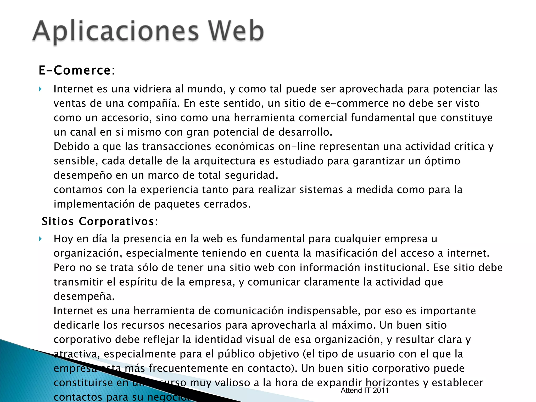 E-Comerce:  Internet es una vidriera al mundo, y como tal puede ser aprovechada para potenciar las ventas de una compañía. En este sentido, un sitio de e-commerce no debe ser visto como un accesorio, sino como una herramienta comercial fundamental que constituye un canal en si mismo con gran potencial de desarrollo. Debido a que las transacciones económicas on-line representan una actividad crítica y sensible, cada detalle de la arquitectura es estudiado para garantizar un óptimo desempeño en un marco de total seguridad.  contamos con la experiencia tanto para realizar sistemas a medida como para la implementación de paquetes cerrados. Sitios Corporativos:  Hoy en día la presencia en la web es fundamental para cualquier empresa u organización, especialmente teniendo en cuenta la masificación del acceso a internet. Pero no se trata sólo de tener una sitio web con información institucional. Ese sitio debe transmitir el espíritu de la empresa, y comunicar claramente la actividad que desempeña. Internet es una herramienta de comunicación indispensable, por eso es importante dedicarle los recursos necesarios para aprovecharla al máximo. Un buen sitio corporativo debe reflejar la identidad visual de esa organización, y resultar clara y atractiva, especialmente para el público objetivo (el tipo de usuario con el que la empresa esta más frecuentemente en contacto). Un buen sitio corporativo puede constituirse en un recurso muy valioso a la hora de expandir horizontes y establecer contactos para su negocio. Attend IT 2011 