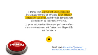 “
« Parce que la peur est un mécanisme
biologique simple et efficace pour obtenir
l’attention des gens, nombre de demandeurs
d’attention se tournent vers elle.
La peur est particulièrement puissante dans
un environnement où l’attention disponible
est limitée. »
danah boyd, @zephoria, "Pourquoi
avons-nous peur des médias sociaux ?"
 