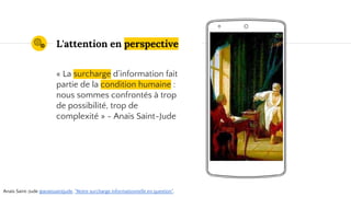 Place your screenshot here
L'attention en perspective
« La surcharge d’information fait
partie de la condition humaine :
nous sommes confrontés à trop
de possibilité, trop de
complexité » - Anaïs Saint-Jude
Anaïs Saint-Jude @anaissaintjude, "Notre surcharge informationnelle en question".
 