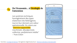 Place your screenshot here
De l'économie… à l'écologie de
l'attention
Les systèmes techniques
homogénéisent des types
d’attention très hétérogènes,
tout en leur donnant une valeur
opérationnelle. Ils créent une
“attention appareillée,
machinisée, désubjectivée,
collective, parfaitement inédite”
- Yves Citton
Yves Citton, "L'écologie de l'attention". Voir également, Digital Society Forum : "Attention et abondance informationnelle"
 