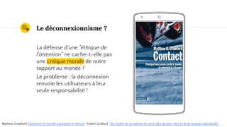 Place your screenshot here
Le déconnexionnisme ?
La défense d'une "éthique de
l'attention" ne cache-t-elle pas
une critique morale de notre
rapport au monde ?
Le problème : la déconnexion
renvoie les utilisateurs à leur
seule responsabilité !
Mathew Crawford "Comment le monde a privatisé le silence", Hubert Guillaud, "Du mythe de la maîtrise de soi à celui du bien-être et de la réussite individuelle".
 