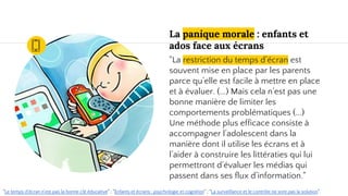 La panique morale : enfants et
ados face aux écrans
"La restriction du temps d’écran est
souvent mise en place par les parents
parce qu’elle est facile à mettre en place
et à évaluer. (...) Mais cela n’est pas une
bonne manière de limiter les
comportements problématiques (...)
Une méthode plus efficace consiste à
accompagner l’adolescent dans la
manière dont il utilise les écrans et à
l’aider à construire les littératies qui lui
permettront d’évaluer les médias qui
passent dans ses flux d’information."
"Le temps d'écran n'est pas la bonne clé éducative" ; "Enfants et écrans : psychologie et cognition" ; "La surveillance et le contrôle ne sont pas la solution".
 