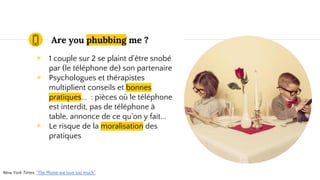 Are you phubbing me ?
◉ 1 couple sur 2 se plaint d'être snobé
par (le téléphone de) son partenaire
◉ Psychologues et thérapistes
multiplient conseils et bonnes
pratiques... : pièces où le téléphone
est interdit, pas de téléphone à
table, annonce de ce qu'on y fait...
New York Times, "The Phone we love too much".
 