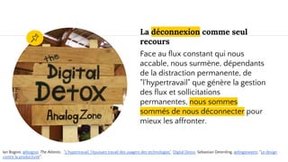 La déconnexion comme seul
recours
Face au flux constant qui nous
accable, nous surmène, dépendants
de la distraction permanente, de
"l'hypertravail" que génère la gestion
des flux et sollicitations
permanentes, nous sommes
sommés de nous déconnecter pour
mieux les affronter.
Ian Bogost, @ibogost, The Atlantic, "L'hypertravail, l'épuisant travail des usagers des technologies". Digital Detox. Sebastian Deterding, @dingstweets, "Le design
contre la productivité".
 