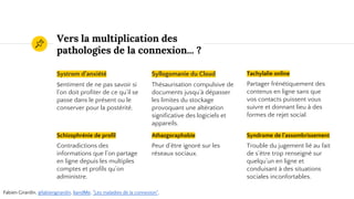 Vers la multiplication des
pathologies de la connexion... ?
Systrom d’anxiété
Sentiment de ne pas savoir si
l’on doit profiter de ce qu’il se
passe dans le présent ou le
conserver pour la postérité.
Syllogomanie du Cloud
Thésaurisation compulsive de
documents jusqu’à dépasser
les limites du stockage
provoquant une altération
significative des logiciels et
appareils.
Tachylalie online
Partager frénétiquement des
contenus en ligne sans que
vos contacts puissent vous
suivre et donnant lieu à des
formes de rejet social.
Schizophrénie de profil
Contradictions des
informations que l’on partage
en ligne depuis les multiples
comptes et profils qu’on
administre.
Athazgoraphobie
Peur d’être ignoré sur les
réseaux sociaux.
Syndrome de l'assombrissement
Trouble du jugement lié au fait
de s’être trop renseigné sur
quelqu’un en ligne et
conduisant à des situations
sociales inconfortables.
Fabien Girardin, @fabiengirardin, 6andMe, "Les maladies de la connexion".
 