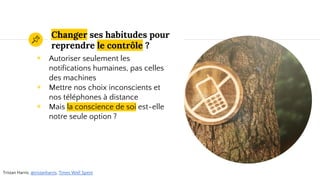 Changer ses habitudes pour
reprendre le contrôle ?
◉ Autoriser seulement les
notifications humaines, pas celles
des machines
◉ Mettre nos choix inconscients et
nos téléphones à distance
◉ Mais la conscience de soi est-elle
notre seule option ?
Tristan Harris, @tristanharris, Times Well Spent
 