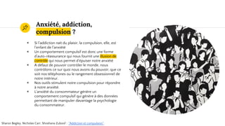 Anxiété, addiction,
compulsion ?
◉ Si l’addiction naît du plaisir, la compulsion, elle, est
l’enfant de l’anxiété
◉ Un comportement compulsif est donc une forme
d’auto-réassurance qui nous fournit une illusion de
contrôle qui nous permet d'épuiser notre anxiété
◉ A défaut de pouvoir contrôler le monde, nous
contrôlons ce sur quoi nous avons du pouvoir, que ce
soit nos téléphones ou le rangement obsessionnel de
notre intérieur.
◉ Nos outils stimulent notre compulsion pour répondre
à notre anxiété.
◉ L’anxiété du consommateur génère un
comportement compulsif qui génère à des données
permettant de manipuler davantage la psychologie
du consommateur.
Sharon Begley, Nicholas Carr, Shoshana Zuboof : "Addiction et compulsion".
 