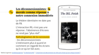 Place your screenshot here
Les déconnexionnistes : la
morale comme réponse à
notre connexion immodérée
Le théâtre identitaire ne date pas
de FB.
L'interaction IRL n'est pas une
réponse : l'abstinence d'écrans
ne rend pas "plus réel".
Pathologisation de la connexion
: les déconnexionnistes
s'intéressent plus à quand et
comment on regarde les écrans
qu'à ce qu'on fait avec.
Nathan Jurgenson, @nathanjurgenson, "Le fétichisme IRL" ; "L'injonction à la déconnexion est-elle autre chose qu'une critique morale ?".
 