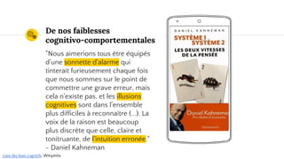 Place your screenshot here
Nous sommes manipulables !
"Nous aimerions tous être équipés
d'une sonnette d'alarme qui
tinterait furieusement chaque fois
que nous sommes sur le point de
commettre une grave erreur, mais
cela n'existe pas, et les illusions
cognitives sont dans l'ensemble
plus difficiles à reconnaître (...). La
voix de la raison est beaucoup
plus discrète que celle, claire et
tonitruante, de l'intuition erronée."
- Daniel Kahneman
Liste des biais cognitifs, Wikipédia.
 