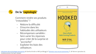 Place your screenshot here
De la "captologie"
Comment rendre ses produits
"irrésistibles" ?
- Réduire la difficulté
- S'inscrire dans les
habitudes des utilisateurs
- Récompenses variables :
faire varier les réponses
pour créer de la surprise et
"accrocher"
- Exploiter les biais des
utilisateurs
Laboratoire des technologies persuasives de Stanford fondé en 1997 par BJFogg (cf "Sommes-nous encore autonomes ?").. BF Skinner spécialiste du
conditionnement. Nir Eyal, Hooked.
 