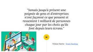 “
"Jamais jusqu'à présent une
poignée de gens et d'entreprises
n'ont façonné ce que pensent et
ressentent 1 milliard de personnes
chaque jour par les choix qu'ils
font depuis leurs écrans."
Tristan Harris - Brain Hacking
 
