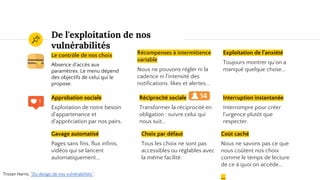 De l'exploitation de nos
vulnérabilités
Le contrôle de nos choix
Absence d'accès aux
paramètres. Le menu dépend
des objectifs de celui qui le
propose.
Récompenses à intermittence
variable
Nous ne pouvons régler ni la
cadence ni l'intensité des
notifications, likes et alertes...
Exploitation de l'anxiété
Toujours montrer qu'on a
manqué quelque chose...
Approbation sociale
Exploitation de notre besoin
d'appartenance et
d'appréciation par nos pairs.
Réciprocité sociale
Transformer la réciprocité en
obligation : suivre celui qui
nous suit...
Interruption instantanée
Interrompre pour créer
l'urgence plutôt que
respecter.
Tristan Harris, "Du design de nos vulnérabilités".
Gavage automatisé
Pages sans fins, flux infinis,
vidéos qui se lancent
automatiquement….
Choix par défaut
Tous les choix ne sont pas
accessibles ou réglables avec
la même facilité.
Coût caché
Nous ne savons pas ce que
nous coûtent nos choix
comme le temps de lecture
de ce à quoi on accède...
...
 