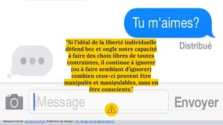 "Si l’idéal de la liberté individuelle
défend bec et ongle notre capacité
à faire des choix libres de toutes
contraintes, il continue à ignorer
(ou à faire semblant d’ignorer)
combien ceux-ci peuvent être
manipulés et manipulables, sans en
être conscients."
Natasha Schüll, @natashaschull, Addiction by design, "Du design de la dépendance".
 