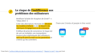 Le risque de l'indifférence aux
problèmes des utilisateurs
Améliorer la boîte de réception de Gmail ? =>
"Inbox Zéro" ;(
Créer des alternatives nécessite de réévaluer
les modèles d’affaires et de se départir des
métriques d'engagement et de croissance
A défaut de prise de conscience, le risque est
de voir se multiplier une manipulation
toujours plus sophistiquée des utilisateurs
sans qu'ils aient la main sur les paramètres et
critères qui les contrôlent.
Tristan Harris, "La Silicon Valley est-elle à la recherche d'une conscience ?" ; "Réparer l'e-mail ?". Inbox par Gmail.
 