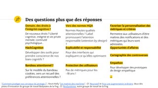 Des intuitions plus que des réponses
Demain, des droits à
l'intégrité cognitive ?
De nouveaux droits ? Liberté
cognitive, intégrité et vie privée
mentale, continuité
psychologique…
Vers des normes HQA
Normes Hautes qualités
attentionnelles ? Label
promouvant l'attention
responsable (attention by design)
?
Favoriser la personnalisation des
métriques et critères
Permettre aux utilisateurs d'être
maîtres des notifications et des
métriques qui leurs sont
adressées.
HackCognition
Développer des outils pour
prendre conscience de nos
biais cognitifs ?
Explicabilié et responsabilité
Pour des interfaces qui
expliquent ce qu'elles optimisent
Opportunités d'affaires
"Comment protéger nos cerveaux du piratage ?" ; Kevin Kelly "Les maîtres des machines" ; Cf. Neuroself et Pour une augmentation ordinaire, deux des
pistes d'innovation du groupe de travail Bodyware de la Fing ; Cf. NosSystèmes, autre groupe de travail de la Fing.
Protection des utilisateurs
Pas de métriques pour les
-18 ans !
Cartographie des controverses
...
Bandeau attentionnel ?
Sur le modèle du bandeau
cookies, vers un recueil des
préférences attentionnelles ?
Empathon
Pour développer des prototypes
de design empathique
 