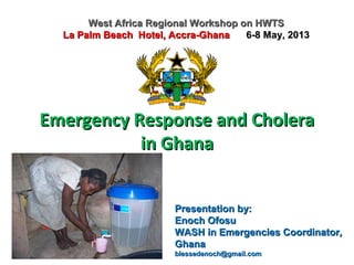 Emergency Response and CholeraEmergency Response and Cholera
in Ghanain Ghana
West Africa Regional Workshop on HWTSWest Africa Regional Workshop on HWTS
La Palm Beach Hotel, Accra-GhanaLa Palm Beach Hotel, Accra-Ghana 6-8 May, 20136-8 May, 2013
Presentation by:Presentation by:
Enoch OfosuEnoch Ofosu
WASH in Emergencies Coordinator,WASH in Emergencies Coordinator,
GhanaGhana
blessedenoch@gmail.comblessedenoch@gmail.com
 