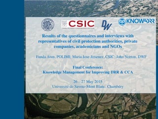 Results of the questionnaires and interviews with
representatives of civil protection authorities, private
companies, academicians and NGOs
Final Conference:
Knowledge Management for Improving DRR & CCA
26 – 27 May 2015
Université de Savoie-Mont Blanc, Chambéry
Funda Atun, POLIMI; Maria Jose Jimenez, CSIC; John Norton, DWF
 