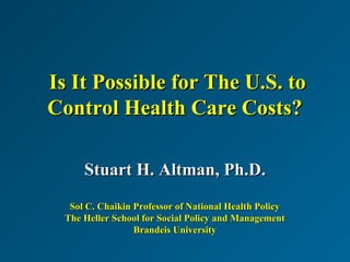 Is It Possible for The U.S. toIs It Possible for The U.S. to
Control Health Care Costs?Control Health Care Costs?
Stuart H. Altman, Ph.D.Stuart H. Altman, Ph.D.
Sol C. Chaikin Professor of National Health PolicySol C. Chaikin Professor of National Health Policy
The Heller School for Social Policy and ManagementThe Heller School for Social Policy and Management
Brandeis UniversityBrandeis University
 