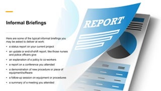 Informal Briefings
Here are some of the typical informal briefings you
may be asked to deliver at work:
? a status report on your current project
? an update or end-of-shift report, like those nurses
and police officers give
? an explanation of a policy to co-workers
? a report on a conference you attended
? a demonstration of new procedure or piece of
equipment/software
? a follow-up session on equipment or procedures
? a summary of a meeting you attended
 