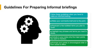 Guidelines For Preparing Informal briefings
Follow these guidelines when you have to
make an informal briefing:
 Make your comments brief and to the point.
 Keyboard a few bulleted items you plan to
cover.
 Highlight key phrases and terms you need to
stress.
 Include in your notes only the major points
you want to mention.
 Arrange your points in chronological order or
from cause to effect.
 