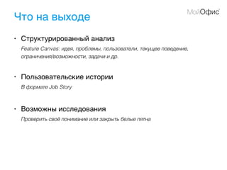 Что на выходе
• Структурированный анализ
Feature Canvas: идея, проблемы, пользователи, текущее поведение,
ограничения/возможности, задачи и др.
• Пользовательские истории
В формате Job Story
• Возможны исследования
Проверить своё понимание или закрыть белые пятна
 