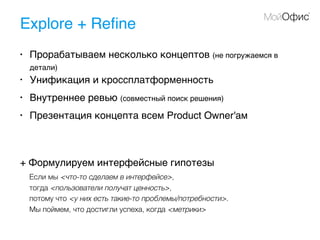 Explore + Reﬁne
• Прорабатываем несколько концептов (не погружаемся в
детали)
• Унификация и кроссплатформенность
• Внутреннее ревью (совместный поиск решения)
• Презентация концепта всем Product Owner'ам
+ Формулируем интерфейсные гипотезы
Если мы <что-то сделаем в интерфейсе>,
тогда <пользователи получат ценность>,
потому что <у них есть такие-то проблемы/потребности>.
Мы поймем, что достигли успеха, когда <метрики>
 