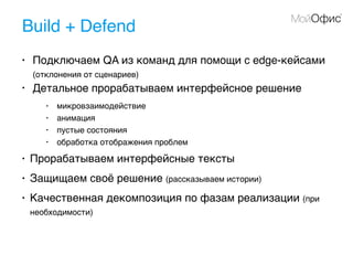 Build + Defend
• Подключаем QA из команд для помощи с edge-кейсами
(отклонения от сценариев)
• Детальное прорабатываем интерфейсное решение
• микровзаимодействие
• анимация
• пустые состояния
• обработка отображения проблем
• Прорабатываем интерфейсные тексты
• Защищаем своё решение (рассказываем истории)
• Качественная декомпозиция по фазам реализации (при
необходимости)
 