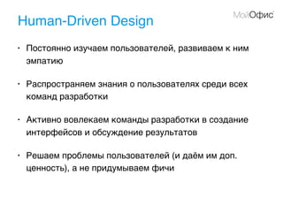 Human-Driven Design
• Постоянно изучаем пользователей, развиваем к ним
эмпатию
• Распространяем знания о пользователях среди всех
команд разработки
• Активно вовлекаем команды разработки в создание
интерфейсов и обсуждение результатов
• Решаем проблемы пользователей (и даём им доп.
ценность), а не придумываем фичи
 