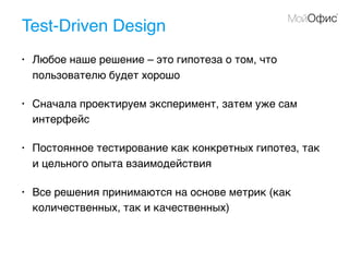 Test-Driven Design
• Любое наше решение – это гипотеза о том, что
пользователю будет хорошо
• Сначала проектируем эксперимент, затем уже сам
интерфейс
• Постоянное тестирование как конкретных гипотез, так
и цельного опыта взаимодействия
• Все решения принимаются на основе метрик (как
количественных, так и качественных)
 