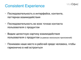 Consistent Experience
• Последовательность в интерфейсе, контенте,
паттернах взаимодействия
• Последовательность во всех точках контакта
пользователя с продуктом
• Видим целостную картину взаимодействия
пользователя с продуктом (в рамках нескольких приложений)
• Понимаем наше место в рабочей среде человека, чтобы
гармонично в неё встроиться
 