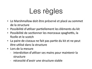 Les règles
• Le	
  Marshmallow	
  doit	
  être	
  préservé	
  et	
  placé	
  au	
  sommet	
  
de	
  la	
  structure	
  
• Possibilité	
  d'u:liser	
  par:ellement	
  les	
  éléments	
  du	
  kit	
  
• Possibilité	
  de	
  sec:onner	
  les	
  morceaux	
  spaghe?s,	
  la	
  
ﬁcelle	
  et	
  le	
  scotch	
  
• La	
  paire	
  de	
  ciseaux	
  ne	
  fait	
  pas	
  par:e	
  du	
  kit	
  et	
  ne	
  peut	
  
être	
  u:lisé	
  dans	
  la	
  structure	
  
• Lors	
  de	
  la	
  mesure	
  
-­‐ interdic:on	
  d'u:liser	
  ses	
  mains	
  pour	
  maintenir	
  la	
  
structure	
  
-­‐ nécessité	
  d'avoir	
  une	
  structure	
  stable
 