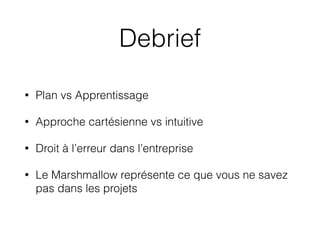 Debrief
• Plan vs Apprentissage
• Approche cartésienne vs intuitive
• Droit à l’erreur dans l’entreprise
• Le Marshmallow représente ce que vous ne savez
pas dans les projets
 