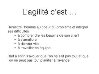 L’agilité c’est …
Remettre l’homme au coeur du problème et intégrer
ses difﬁcultés
• à comprendre les besoins de son client
• à s’améliorer
• à délivrer vite
• à travailler en équipe
Bref à enﬁn s’avouer que l’on ne sait pas tout et que
l’on ne peut pas tout planiﬁer à l’avance.
 