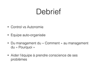 Debrief
• Control vs Autonomie
• Equipe auto-organisée
• Du management du « Comment » au management
du « Pourquoi »
• Aider l’équipe à prendre conscience de ses
problèmes
 