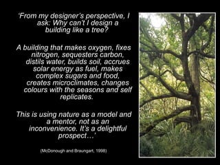 ‘From my designer’s perspective, I
ask: Why can’t I design a
building like a tree?
A building that makes oxygen, fixes
nitrogen, sequesters carbon,
distils water, builds soil, accrues
solar energy as fuel, makes
complex sugars and food,
creates microclimates, changes
colours with the seasons and self
replicates.
This is using nature as a model and
a mentor, not as an
inconvenience. It’s a delightful
prospect…’
(McDonough and Braungart, 1998)
 