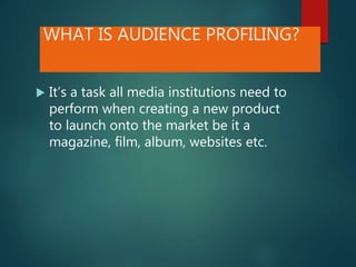 WHAT IS AUDIENCE PROFILING?
 It’s a task all media institutions need to
perform when creating a new product
to launch onto the market be it a
magazine, film, album, websites etc.
 