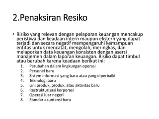 2.Penaksiran Resiko
• Risiko yang relevan dengan pelaporan keuangan mencakup
peristiwa dan keadaan intern maupun ekstern yang dapat
terjadi dan secara negatif mempengaruhi kemampuan
entitas untuk mencatat, mengolah, meringkas, dan
melaporkan data keuangan konsisten dengan asersi
manajemen dalam laporan keuangan. Risiko dapat timbul
atau berubah karena keadaan berikut ini:
1. Perubahan dalam lingkungan operasi
2. Personel baru
3. Sistem informasi yang baru atau yang diperbaiki
4. Teknologi baru
5. Lini produk, produk, atau aktivitas baru
6. Restrukturisasi korporasi
7. Operasi luar negeri
8. Standar akuntansi baru
 