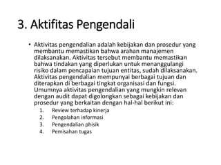 3. Aktifitas Pengendali
• Aktivitas pengendalian adalah kebijakan dan prosedur yang
membantu memastikan bahwa arahan manajemen
dilaksanakan. Aktivitas tersebut membantu memastikan
bahwa tindakan yang diperlukan untuk menanggulangi
risiko dalam pencapaian tujuan entitas, sudah dilaksanakan.
Aktivitas pengendalian mempunyai berbagai tujuan dan
diterapkan di berbagai tingkat organisasi dan fungsi.
Umumnya aktivitas pengendalian yang mungkin relevan
dengan audit dapat digolongkan sebagai kebijakan dan
prosedur yang berkaitan dengan hal-hal berikut ini:
1. Review terhadap kinerja
2. Pengolahan informasi
3. Pengendalian phisik
4. Pemisahan tugas
 