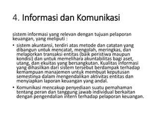 4. Informasi dan Komunikasi
sistem informasi yang relevan dengan tujuan pelaporan
keuangan, yang meliputi :
• sistem akuntansi, terdiri atas metode dan catatan yang
dibangun untuk mencatat, mengolah, meringkas, dan
melaporkan transaksi entitas (baik peristiwa maupun
kondisi) dan untuk memelihara akuntabilitas bagi aset,
utang, dan ekuitas yang bersangkutan. Kualitas informasi
yang dihasilkan dari sistem tersebut berdampak terhadap
kemampuan manajemen untuk membuat keputusan
semestinya dalam mengendalikan aktivitas entitas dan
menyiapkan laporan keuangan yang andal.
• Komunikasi mencakup penyediaan suatu pemahaman
tentang peran dan tanggung jawab individual berkaitan
dengan pengendalian intern terhadap pelaporan keuangan.
 