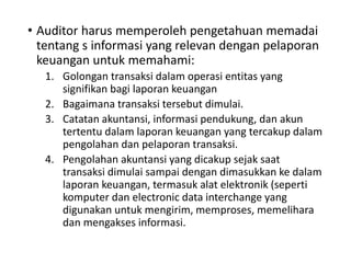 • Auditor harus memperoleh pengetahuan memadai
tentang s informasi yang relevan dengan pelaporan
keuangan untuk memahami:
1. Golongan transaksi dalam operasi entitas yang
signifikan bagi laporan keuangan
2. Bagaimana transaksi tersebut dimulai.
3. Catatan akuntansi, informasi pendukung, dan akun
tertentu dalam laporan keuangan yang tercakup dalam
pengolahan dan pelaporan transaksi.
4. Pengolahan akuntansi yang dicakup sejak saat
transaksi dimulai sampai dengan dimasukkan ke dalam
laporan keuangan, termasuk alat elektronik (seperti
komputer dan electronic data interchange yang
digunakan untuk mengirim, memproses, memelihara
dan mengakses informasi.
 