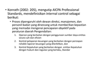 • Konrath (2002: 205), mengutip AlCPA Professional
Standards, mendefinisikan internal control sebagai
berikut:
• Proses dipengaruhi oleh dewan direksi, manajemen, dan
personil badan yang dirancang untuk memberikan kepastian
yang memadai mengenai pencapaian obyektif pada
peraturan daerah Pengendalian:
1. Operasi yang berkaitan dengan penggunaan sumber daya entitas
secara sah dan efisien
2. Kontrol pelaporan keuangan yang berkaitan dengan persiapan
roliable laporan keuangan yang diterbitkan, dan
3. Kontrol Kepatuhan yang berkaitan dengan entitas Kepatuhan
dengan hukum dan rogulasi yang berlaku, Standar
 