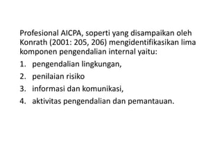 Profesional AICPA, soperti yang disampaikan oleh
Konrath (2001: 205, 206) mengidentifikasikan lima
komponen pengendalian internal yaitu:
1. pengendalian lingkungan,
2. penilaian risiko
3. informasi dan komunikasi,
4. aktivitas pengendalian dan pemantauan.
 