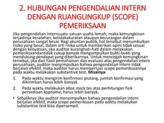 2. HUBUNGAN PENGENDALIAN INTERN
DENGAN RUANGLINGKUP (SCOPE)
PEMERIKSAAN
Jika pengendalian internsuatu satuan usaha lemah, maka kemungkinan
terjadinya kesalahan, ketidakakuratan ataupun kecurangan dalam
perusahaan sangat besar. Bagi akuntan publik, hal tersebut menumbulkan
risiko yang besar, dalam arti risiko untuk memberikan opini tidak sesuai
dengan kenyataan, jika auditor kuranghati-hati dalam melakukan
pemeriksaandantidak cukup banyak mengumpulkan bukti-bukti yang
mendukung pendapat yang diberikannya. Untuk mencegah kemungkinan
tersebut, jika dari hasil pemahaman dan evaluasi atas pengendalian intern
perusahaan, auditor menyimpulkan bahwa pengendalian intern tidak
berjalan efektif, maka auditor harus memperluas scope pemeriksaannya
pada waktu melakukan substantive test. Misalnya:
1. Pada waktu mengirim konfirmasi piutang, jumlah konfirmasi yang
dikirimkan harus lebih banyak.
2. Pada waktu melakukan obse stock tes atas perhitungan fisik
persediaan kopname, harus lebih banyak.
• Sebaliknya jika auditor menyimpulkan bahwa pengendalian intern
berjalan efektif, maka scope pemeriksaan pada waktu melakukan
substantive test bisa dipersempit.
 
