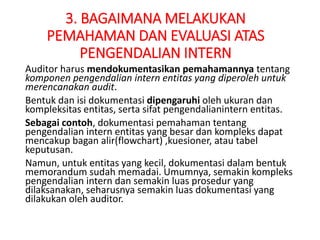 3. BAGAIMANA MELAKUKAN
PEMAHAMAN DAN EVALUASI ATAS
PENGENDALIAN INTERN
Auditor harus mendokumentasikan pemahamannya tentang
komponen pengendalian intern entitas yang diperoleh untuk
merencanakan audit.
Bentuk dan isi dokumentasi dipengaruhi oleh ukuran dan
kompleksitas entitas, serta sifat pengendalianintern entitas.
Sebagai contoh, dokumentasi pemahaman tentang
pengendalian intern entitas yang besar dan kompleks dapat
mencakup bagan alir(flowchart) ,kuesioner, atau tabel
keputusan.
Namun, untuk entitas yang kecil, dokumentasi dalam bentuk
memorandum sudah memadai. Umumnya, semakin kompleks
pengendalian intern dan semakin luas prosedur yang
dilaksanakan, seharusnya semakin luas dokumentasi yang
dilakukan oleh auditor.
 